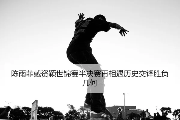 陈雨菲戴资颖世锦赛半决赛再相遇历史交锋胜负几何